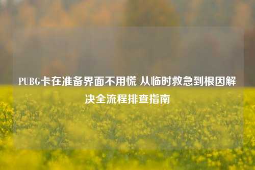 PUBG卡在准备界面不用慌 从临时救急到根因解决全流程排查指南
