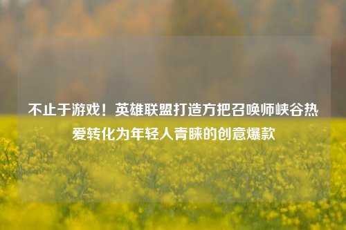 不止于游戏!英雄联盟打造方把召唤师峡谷热爱转化为年轻人青睐的创意爆款