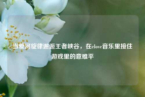 当爱河旋律邂逅王者峡谷，在elove音乐里接住游戏里的意难平