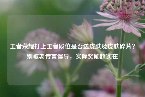 王者荣耀打上王者段位是否送皮肤及皮肤碎片？别被老传言误导，实际奖励超实在