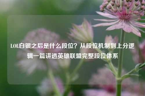 LOL白银之后是什么段位？从段位机制到上分逻辑一篇讲透英雄联盟完整段位体系