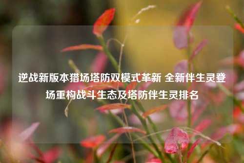 逆战新版本猎场塔防双模式革新 全新伴生灵登场重构战斗生态及塔防伴生灵排名