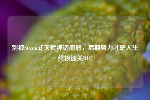 别被Steam式天赋神话忽悠,后期努力才是人生终极通关DLC