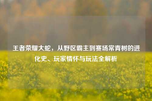 王者荣耀大蛇,从野区霸主到赛场常青树的进化史、玩家情怀与玩法全解析