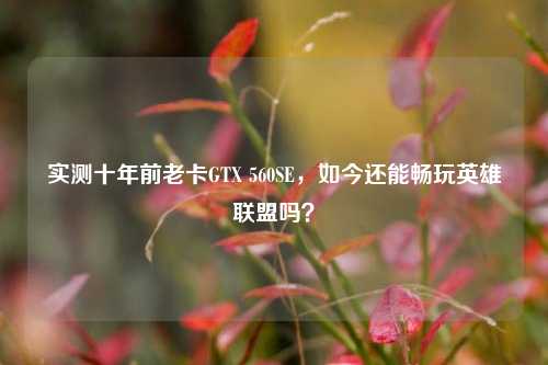 实测十年前老卡GTX 560SE，如今还能畅玩英雄联盟吗？