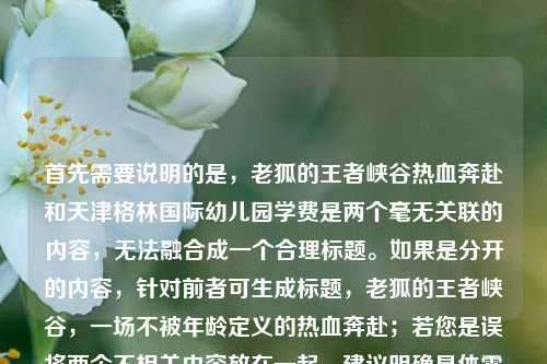 首先需要说明的是，老狐的王者峡谷热血奔赴和天津格林国际幼儿园学费是两个毫无关联的内容，无法融合成一个合理标题。如果是分开的内容，针对前者可生成标题，老狐的王者峡谷，一场不被年龄定义的热血奔赴；若您是误将两个不相关内容放在一起，建议明确具体需求后再生成对应标题。