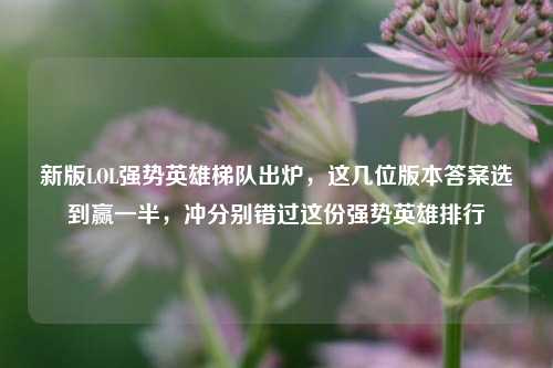 新版LOL强势英雄梯队出炉,这几位版本答案选到赢一半,冲分别错过这份强势英雄排行