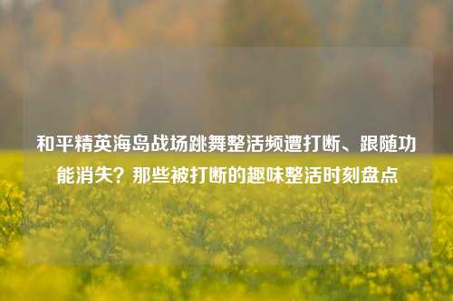 和平精英海岛战场跳舞整活频遭打断、跟随功能消失?那些被打断的趣味整活时刻盘点