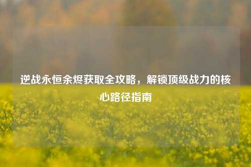 逆战永恒余烬获取全攻略,解锁顶级战力的核心路径指南