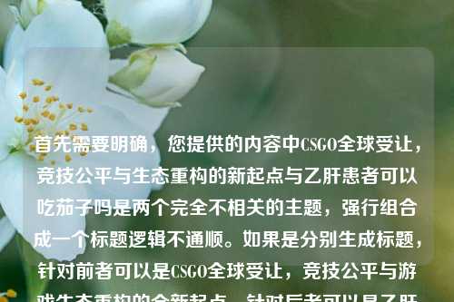 首先需要明确,您提供的内容中CSGO全球受让,竞技公平与生态重构的新起点与乙肝患者可以吃茄子吗是两个完全不相关的主题,强行组合成一个标题逻辑不通顺。如果是分别生成标题,针对前者可以是CSGO全球受让,竞技公平与游戏生态重构的全新起点,针对后者可以是乙肝患者能否食用茄子?专家为你解答。但按照您要求生成1个标题的话,若为误粘贴,建议明确核心主题,若暂时按内容组合,可说明情况后给出,CSGO全球受让开启竞技公平新起点 同时解答乙肝患者是否可以吃茄子,不过该标题关联性较弱,更建议您确认具体需求主题哦。