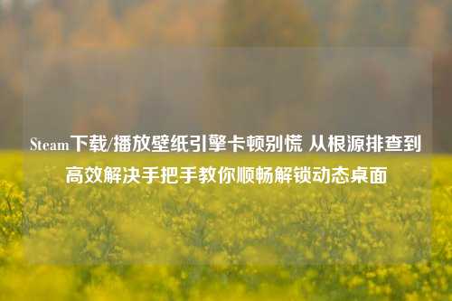 Steam下载/播放壁纸引擎卡顿别慌 从根源排查到高效解决手把手教你顺畅解锁动态桌面