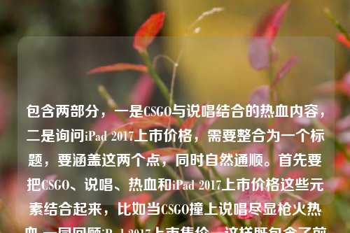 包含两部分,一是CSGO与说唱结合的热血内容,二是询问iPad 2017上市价格,需要整合为一个标题,要涵盖这两个点,同时自然通顺。首先要把CSGO、说唱、热血和iPad 2017上市价格这些元素结合起来,比如当CSGO撞上说唱尽显枪火热血 一同回顾iPad 2017上市售价,这样既包含了前面的内容,也点出了后面的价格询问,符合要求。当CSGO撞上说唱尽显枪火热血 一同回顾iPad 2017上市售价