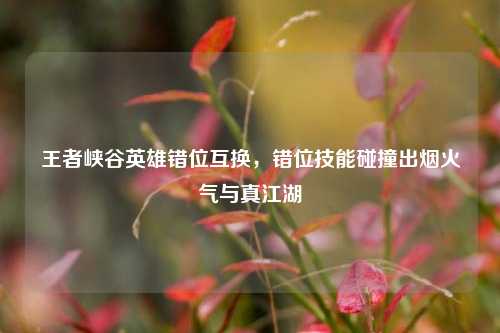 王者峡谷英雄错位互换,错位技能碰撞出烟火气与真江湖
