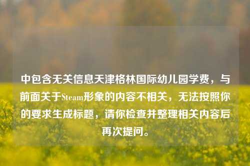 中包含无关信息天津格林国际幼儿园学费,与前面关于Steam形象的内容不相关,无法按照你的要求生成标题,请你检查并整理相关内容后再次提问。