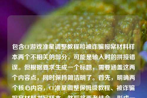 包含CF游戏准星调整教程和被诈骗报案材料样本两个不相关的部分,可能是输入时的拼接错误。但根据要求生成一个标题,需要涵盖这两个内容点,同时保持简洁明了。首先,明确两个核心内容,CF准星调整保姆级教程、被诈骗报案材料书写样本。然后将两者结合,形成一个涵盖两方面的标题,确保清晰传达内容,同时符合用户只要一个标题的要求。,CF准星调小保姆级教程新手轻松上手及被诈骗报案材料书写样本指南