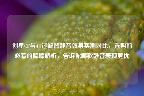 创星CF与AT过滤器静音效果实测对比,选购前必看的降噪解析,告诉你哪款静音表现更优
