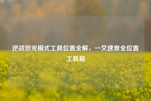 逆战坦克模式工具位置全解，一文速查全位置工具箱