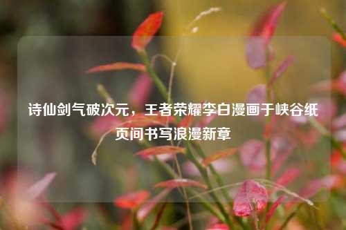 诗仙剑气破次元，王者荣耀李白漫画于峡谷纸页间书写浪漫新章
