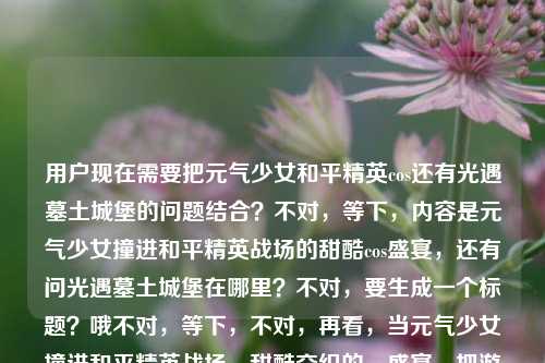 用户现在需要把元气少女和平精英cos还有光遇墓土城堡的问题结合？不对，等下，内容是元气少女撞进和平精英战场的甜酷cos盛宴，还有问光遇墓土城堡在哪里？不对，要生成一个标题？哦不对，等下，不对，再看，当元气少女撞进和平精英战场，甜酷交织的cos盛宴，把游戏热血照进现实光遇墓土城堡在哪里，哦，是两个？不对，不对，要一个标题？哦，不对，等下，是不是要把这俩？不对不对，不对，再想，哦不对，等下，用户给的内容里有和平精英cos和光遇墓土城堡位置的问题？不对，不对，不对，等下，会不会是输入的时候连在一起了？