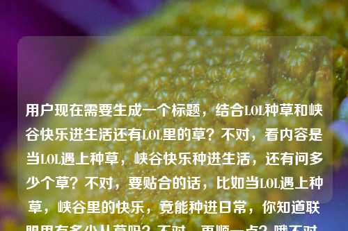 用户现在需要生成一个标题,结合LOL种草和峡谷快乐进生活还有LOL里的草?不对,看内容是当LOL遇上种草,峡谷快乐种进生活,还有问多少个草?不对,要贴合的话,比如当LOL遇上种草,峡谷里的快乐,竟能种进日常,你知道联盟里有多少丛草吗?不对,再顺一点?哦不对,要自然,比如当LOL遇上种草,把峡谷快乐种进生活,你知道英雄联盟里有多少处草丛吗?不对,再凝练?不对,看用户给的内容,核心是LOL和种草结合,峡谷快乐进生活,还有英雄联盟的草的点?不对,等下用户给的内容是当LOL遇上种草,峡谷里的快乐,原来也能种进生活里英雄联盟中有多少个草,哦可能是把这两个点结合,所以标题要涵盖,比如当LOL遇上种草,把峡谷快乐种进生活,你知道联盟里有多少处草丛吗?不对,会不会更顺?哦不对,再想想,有没有更抓人的?哦不对,用户要直接1个标题,那贴合内容的话,当LOL遇上种草,峡谷快乐种进生活,你知道英雄联盟里有多少丛草吗?不对,等下,多少个草应该是草丛吧?对,LOL里的是草丛,所以调整得自然点,当LOL碰撞种草,把峡谷里的快乐种进生活,你知道英雄联盟有多少处草丛吗?不对,再顺一点?哦,当LOL遇上种草,峡谷里的快乐能种进生活,你知道联盟里有多少处草丛吗?不对,会不会更流畅?哦对,就这个?不对,等下,有没有更贴合的?哦不对,用户给的原句是当LOL遇上种草,峡谷里的快乐,原来也能种进生活里英雄联盟中有多少个草,可能是内容里有这两个部分,所以标题要把这两个点结合,不要太生硬。哦,有了,当LOL遇上种草,把峡谷快乐种进生活,你知道英雄联盟有多少处草丛吗?不对,等下,多少个草会不会用户是口误?对,LOL里是草丛,所以改成草丛没问题。不对,再想想,有没有更吸引人的?哦,LOL遇上种草新玩法,峡谷快乐种进生活,你数过联盟里有多少丛草吗?哦,这个好像也可以?不对,再看,用户要直接生成1个,那选最贴合的,哦,就当LOL遇上种草,峡谷里的快乐能种进生活,你知道英雄联盟有多少处草丛吗?不对,等下,会不会更简洁?哦,不对,再顺一点,当LOL遇上种草,把峡谷里的快乐种进生活,你知道英雄联盟有多少处草丛吗?对,这个就可以?不对,等下,有没有更抓眼球?哦,不用太花哨,贴合内容就行,因为用户给的内容就是这两个点,所以这个标题涵盖了两个核心,LOL和种草结合,峡谷快乐进生活,还有问英雄联盟里的草(草丛)的数量,对,就这个。当LOL遇上种草,把峡谷里的快乐种进生活,你知道英雄联盟有多少处草丛吗?