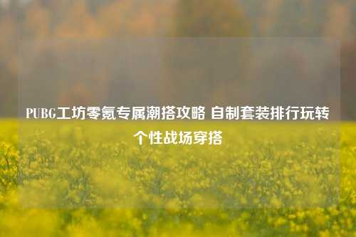 PUBG工坊零氪专属潮搭攻略 自制套装排行玩转个性战场穿搭