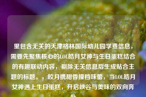 里包含无关的天津格林国际幼儿园学费信息，需要先聚焦核心的LOL皓月女神与生日蛋糕结合的有趣联动内容，剔除无关信息后生成贴合主题的标题。，皎月携甜香撞档味蕾，当LOL皓月女神遇上生日蛋糕，开启峡谷与美味的双向奔赴