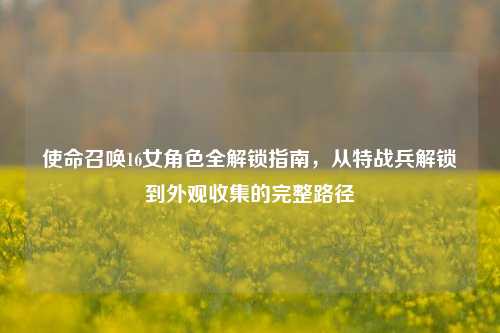 使命召唤16女角色全解锁指南，从特战兵解锁到外观收集的完整路径