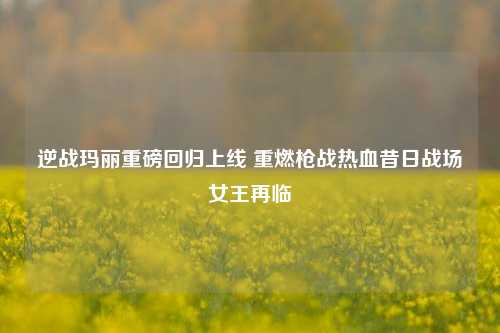 逆战玛丽重磅回归上线 重燃枪战热血昔日战场女王再临