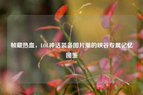 帧藏热血,LOL神话装备图片里的峡谷专属记忆图鉴