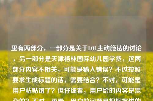 里有两部分，一部分是关于LOL主动施法的讨论，另一部分是天津格林国际幼儿园学费，这两部分内容不相关，可能是输入错误？不过按照要求生成标题的话，需要结合？不对，可能是用户粘贴错了？但仔细看，用户给的内容是混杂的？不对，再看，用户的问题是根据提供的内容生成1个标题，提供的内容是从按一下就爽到操作上限的分水岭，聊聊LOL里的主动施法，到底藏着多少门道？天津格林国际幼儿园学费，这明显是两个不相关的内容，可能是误粘贴。不过如果硬要？不对，会不会是用户输入错误？但按照要求，可能需要？不对，再想，会不会是用户