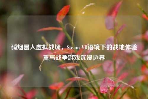 硝烟漫入虚拟战场,Steam VR语境下的战地体验重写战争游戏沉浸边界