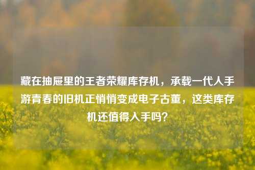 藏在抽屉里的王者荣耀库存机,承载一代人手游青春的旧机正悄悄变成电子古董,这类库存机还值得入手吗?
