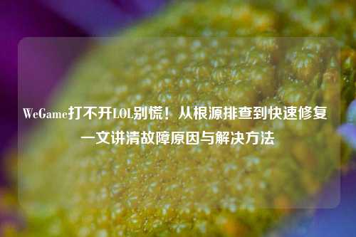 WeGame打不开LOL别慌！从根源排查到快速修复 一文讲清故障原因与解决方法
