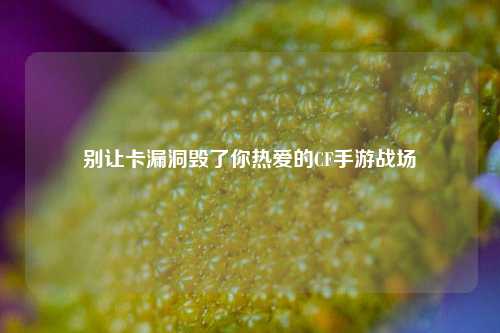 别让卡漏洞毁了你热爱的CF手游战场
