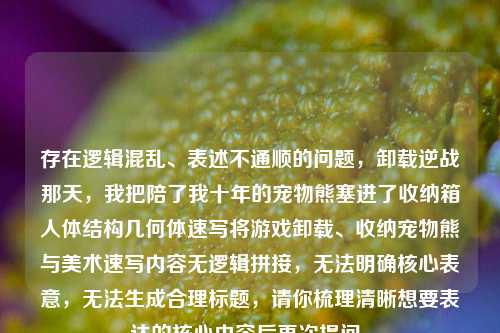 存在逻辑混乱、表述不通顺的问题,卸载逆战那天,我把陪了我十年的宠物熊塞进了收纳箱人体结构几何体速写将游戏卸载、收纳宠物熊与美术速写内容无逻辑拼接,无法明确核心表意,无法生成合理标题,请你梳理清晰想要表达的核心内容后再次提问。
