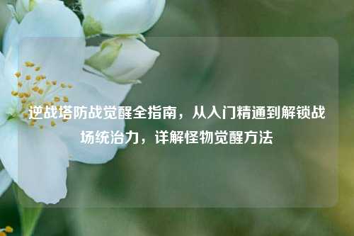 逆战塔防战觉醒全指南,从入门精通到解锁战场统治力,详解怪物觉醒方法