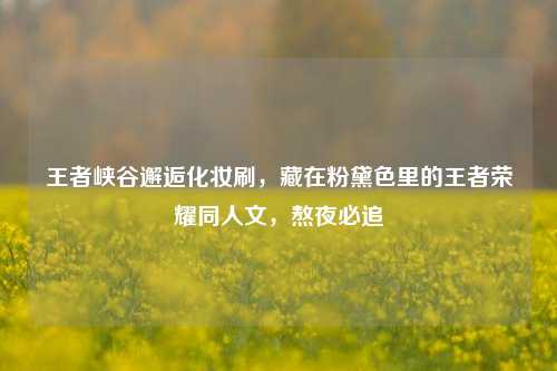 王者峡谷邂逅化妆刷,藏在粉黛色里的王者荣耀同人文,熬夜必追