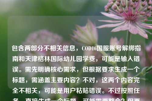包含两部分不相关信息，COD16国服账号解绑指南和天津格林国际幼儿园学费，可能是输入错误。需先明确核心需求，但根据要求生成一个标题，需涵盖主要内容？不对，这两个内容完全不相关，可能是用户粘贴错误。不过按照任务，直接生成一个标题，可能需要整合？但更可能是用户误将两个内容放一起。不过仔细看，可能是输入时的错误，比如原本是两个内容粘在一起了。但根据要求，只要1个标题，那可能需要判断主要内容？不对，再看，用户给的内容是COD16国服账号解绑全指南，流程、注意事项与常见问题解答天津格林国际幼儿园学费，明显