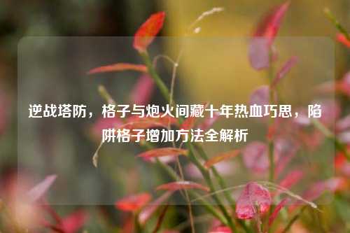 逆战塔防,格子与炮火间藏十年热血巧思,陷阱格子增加方法全解析