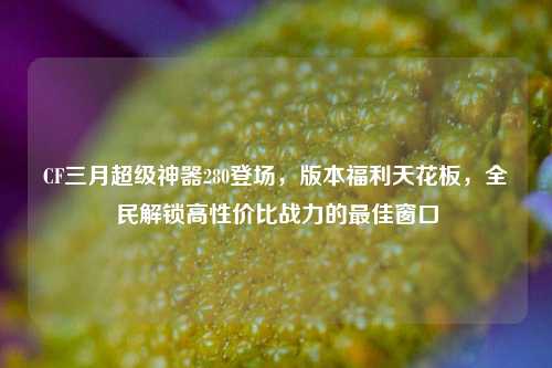 CF三月超级神器280登场,版本福利天花板,全民解锁高性价比战力的最佳窗口