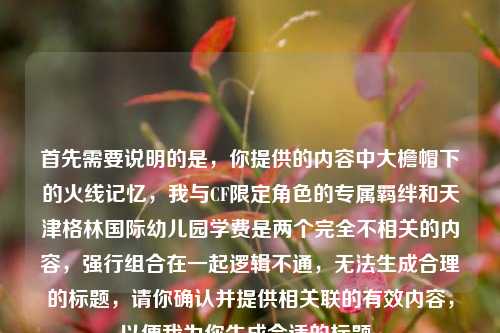 首先需要说明的是,你提供的内容中大檐帽下的火线记忆,我与CF限定角色的专属羁绊和天津格林国际幼儿园学费是两个完全不相关的内容,强行组合在一起逻辑不通,无法生成合理的标题,请你确认并提供相关联的有效内容,以便我为你生成合适的标题。