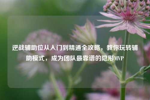 逆战辅助位从入门到精通全攻略,教你玩转辅助模式,成为团队最靠谱的隐形MVP