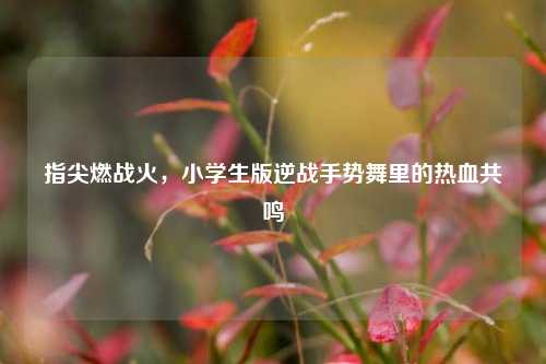 指尖燃战火,小学生版逆战手势舞里的热血共鸣