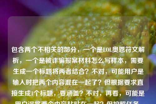 包含两个不相关的部分，一个是LOL奥恩符文解析，一个是被诈骗报案材料怎么写样本，需要生成一个标题将两者结合？不对，可能用户是输入时把两个内容混在一起了？但根据要求直接生成1个标题，要涵盖？不对，再看，可能是用户误将两个内容粘贴在一起？但按照任务，直接生成一个标题，需要把两个元素都包含吗？或者是不是用户的问题是两个内容放一起了，需要生成一个标题？等下，再看用户给的内容，LOL奥恩符文全解析，从对线到团战，精准搭配让山隐之焰成为团队最稳靠山被诈骗报案材料怎么写样本，这明显是两个不相关的内容拼接了，那