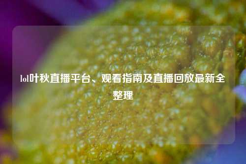 lol叶秋直播平台、观看指南及直播回放最新全整理