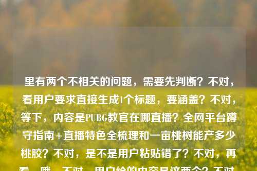 里有两个不相关的问题，需要先判断？不对，看用户要求直接生成1个标题，要涵盖？不对，等下，内容是PUBG教官在哪直播？全网平台蹲守指南+直播特色全梳理和一亩桃树能产多少桃胶？不对，是不是用户粘贴错了？不对，再看，哦，不对，用户给的内容是这两个？不对，不对，等下，仔细看，用户提供的内容是PUBG教官在哪直播？全网平台蹲守指南+直播特色全梳理一亩桃树能产多少桃胶？这好像是两个问题混在一起了？不对，不对，会不会是输入错误？但用户要求直接生成1个标题，那得？不对，等下，会不会是我看错了？再看，哦，不对，会