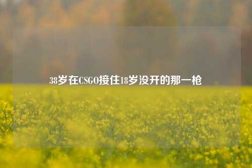 38岁在CSGO接住18岁没开的那一枪