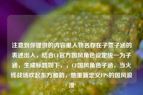 注意到你提供的内容里人物名存在子萱子涵的表述出入,结合CF官方国风角色设定统一为子涵,生成标题如下,,CF国风角色子涵,当火线战场吹起东方雅韵,她重新定义FPS的国风浪漫