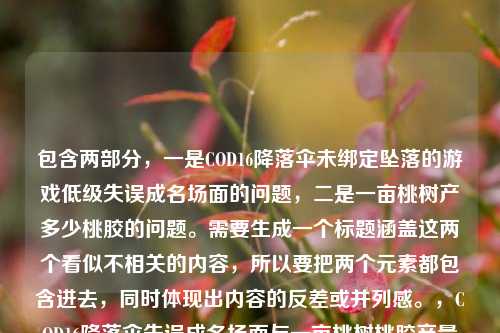 包含两部分,一是COD16降落伞未绑定坠落的游戏低级失误成名场面的问题,二是一亩桃树产多少桃胶的问题。需要生成一个标题涵盖这两个看似不相关的内容,所以要把两个元素都包含进去,同时体现出内容的反差或并列感。,COD16降落伞失误成名场面与一亩桃树桃胶产量的趣味问答