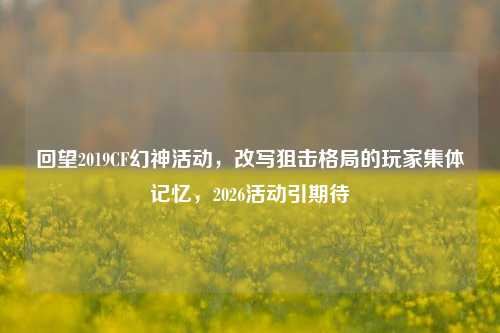 回望2019CF幻神活动,改写狙击格局的玩家集体记忆,2026活动引期待